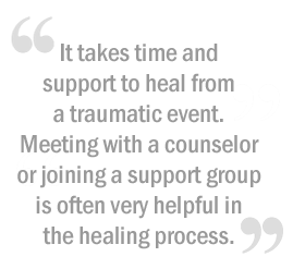It takes time and support to heal from a traumatic event. Meeting with a counselor or joining a support group is often very helpful in the healing process