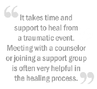 It takes time and support to heal from a traumatic event. Meeting with a counselor or joining a support group is often very helpful in the healing process